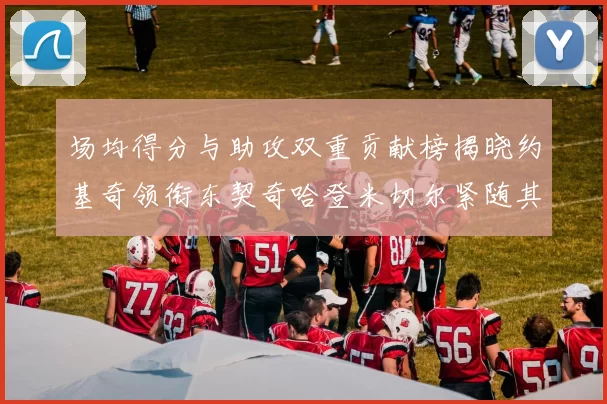 场均得分与助攻双重贡献榜揭晓约基奇领衔东契奇哈登米切尔紧随其后